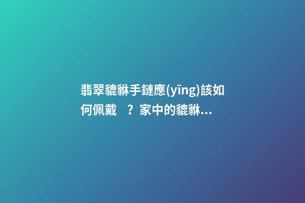 翡翠貔貅手鏈應(yīng)該如何佩戴？家中的貔貅擺放有什么講究？